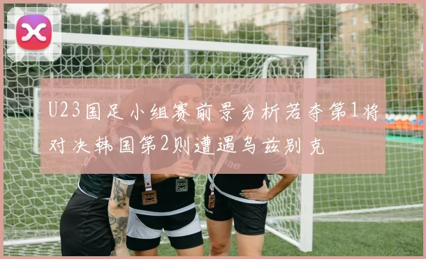 U23国足小组赛前景分析若夺第1将对决韩国第2则遭遇乌兹别克