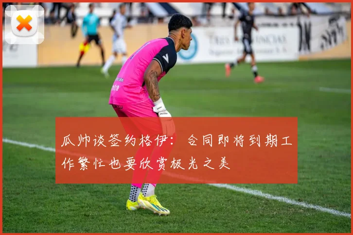 瓜帅谈签约格伊：合同即将到期工作繁忙也要欣赏极光之美