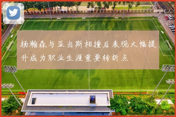 杨瀚森与亚当斯相撞后表现大幅提升成为职业生涯重要转折点