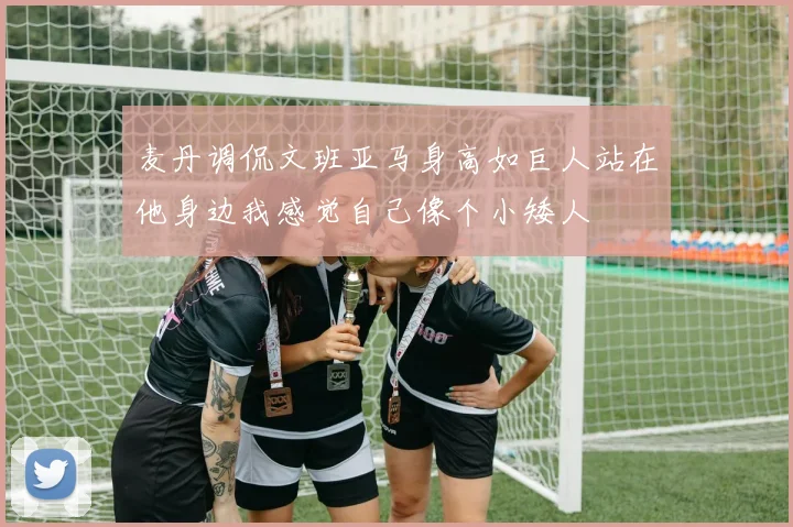 麦丹调侃文班亚马身高如巨人站在他身边我感觉自己像个小矮人