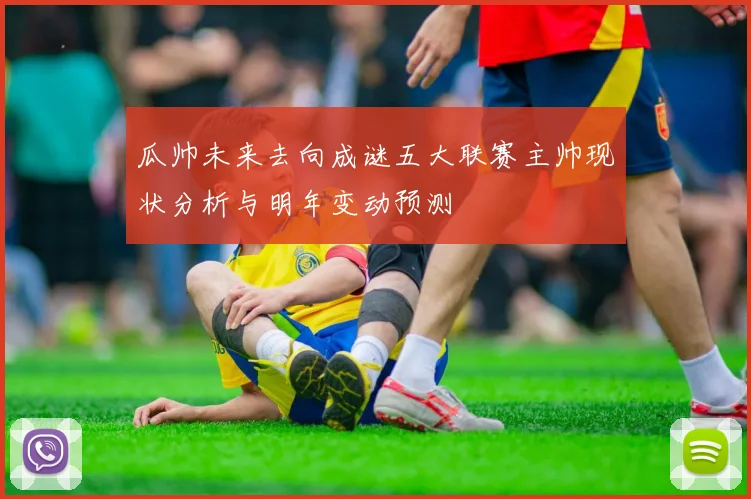 瓜帅未来去向成谜五大联赛主帅现状分析与明年变动预测