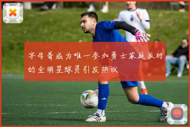 字母哥成为唯一参加勇士家庭派对的全明星球员引发热议