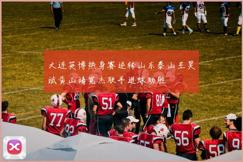 大连英博热身赛逆转山东泰山王昊斌黄山靖宽杰联手进球助胜