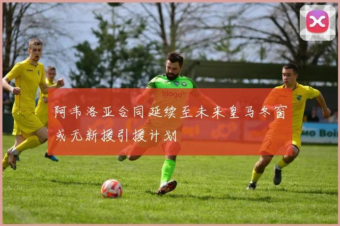 阿韦洛亚合同延续至未来皇马冬窗或无新援引援计划