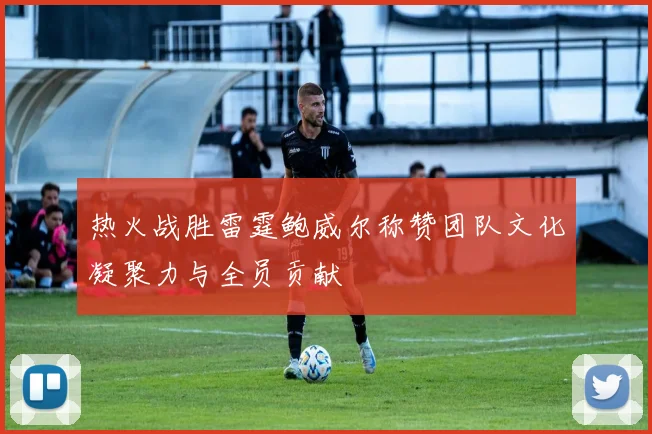 热火战胜雷霆鲍威尔称赞团队文化凝聚力与全员贡献