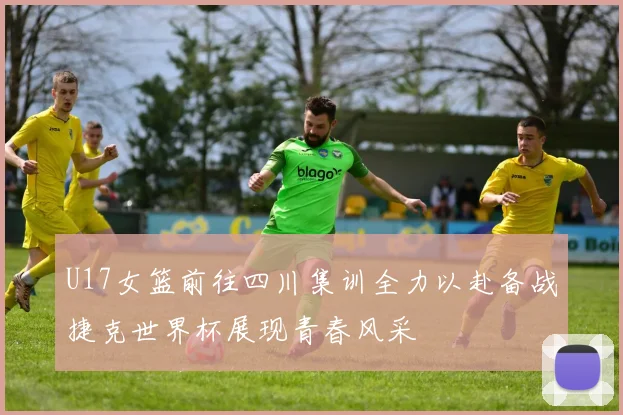 U17女篮前往四川集训全力以赴备战捷克世界杯展现青春风采