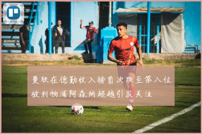 曼联在德勤收入榜首次跌至第八位被利物浦阿森纳超越引发关注