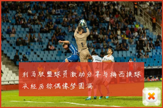 利马联盟球员激动分享与梅西换球衣经历称偶像梦圆满
