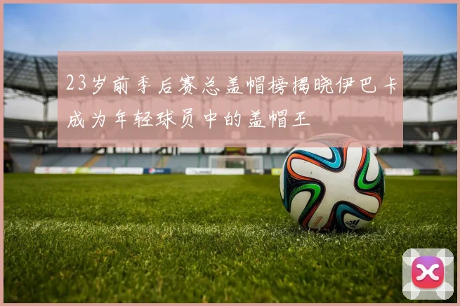 23岁前季后赛总盖帽榜揭晓伊巴卡成为年轻球员中的盖帽王