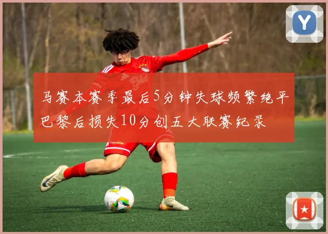 马赛本赛季最后5分钟失球频繁绝平巴黎后损失10分创五大联赛纪录