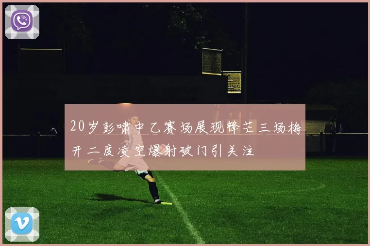 20岁彭啸中乙赛场展现锋芒三场梅开二度凌空爆射破门引关注