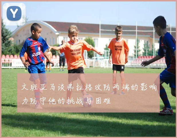 文班亚马谈弗拉格攻防两端的影响力防守他的挑战与困难