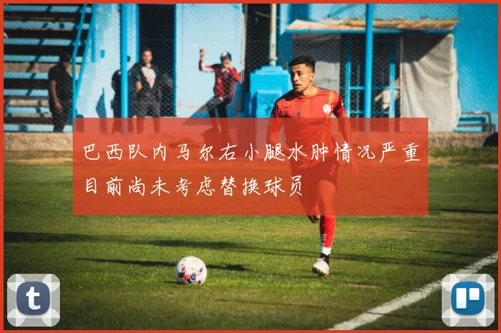 巴西队内马尔右小腿水肿情况严重目前尚未考虑替换球员