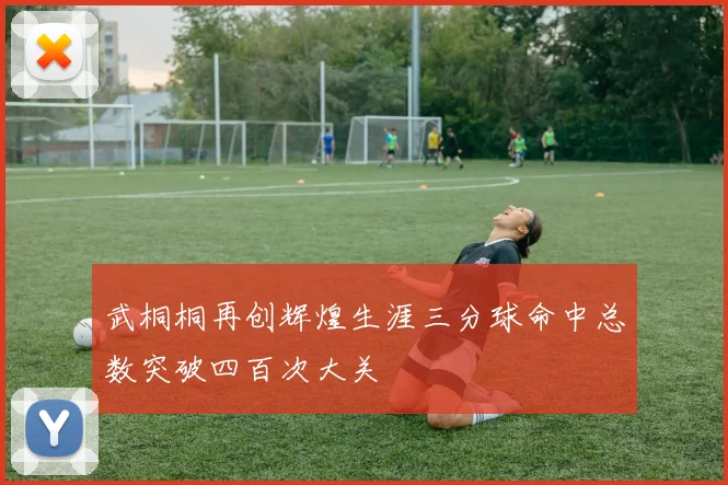武桐桐再创辉煌生涯三分球命中总数突破四百次大关