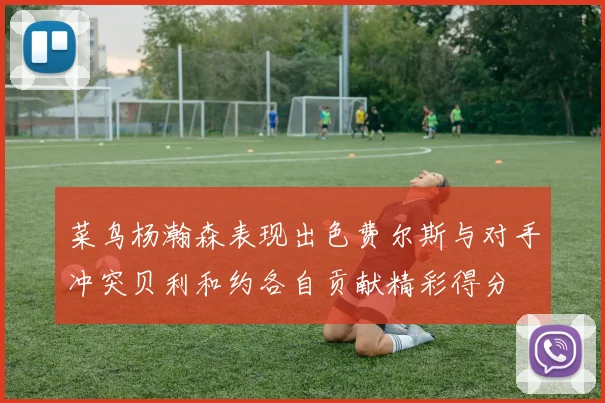 菜鸟杨瀚森表现出色费尔斯与对手冲突贝利和约各自贡献精彩得分