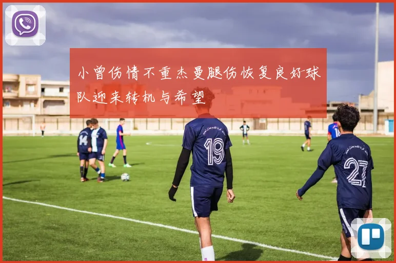 小曾伤情不重杰曼腿伤恢复良好球队迎来转机与希望