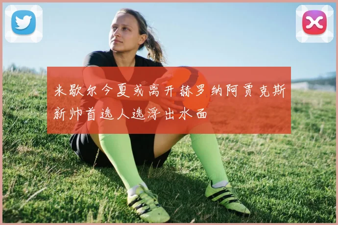 米歇尔今夏或离开赫罗纳阿贾克斯新帅首选人选浮出水面