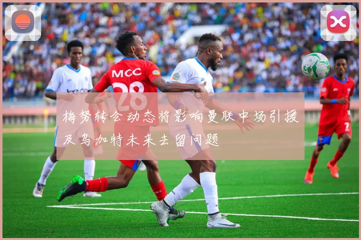 梅努转会动态将影响曼联中场引援及乌加特未来去留问题
